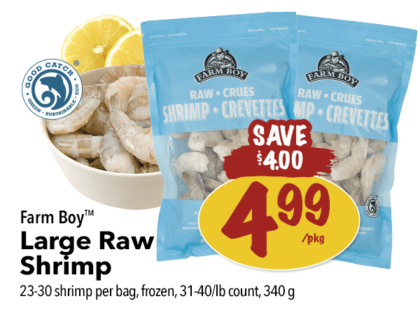 Farm Boy Large Raw Shrimp for $4.99 per package. Save $4.00. 23-30 shrimp per bag, 340 g.